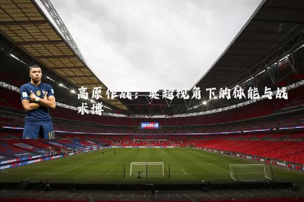 高原作战:英超视角下的体能与战术博弈